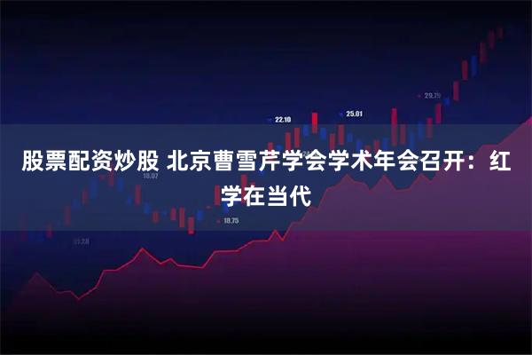 股票配资炒股 北京曹雪芹学会学术年会召开：红学在当代