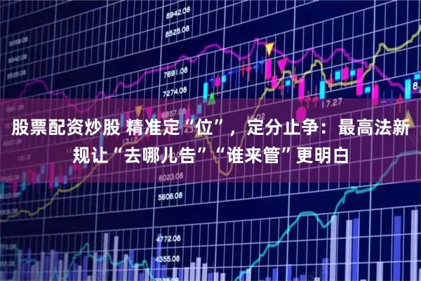 股票配资炒股 精准定“位”，定分止争：最高法新规让“去哪儿告”“谁来管”更明白