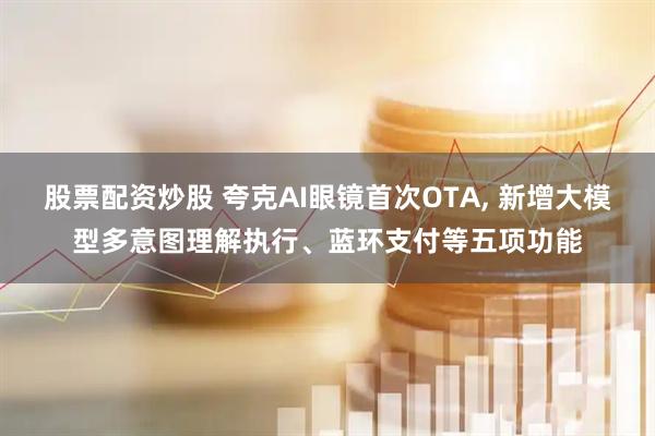 股票配资炒股 夸克AI眼镜首次OTA, 新增大模型多意图理解执行、蓝环支付等五项功能