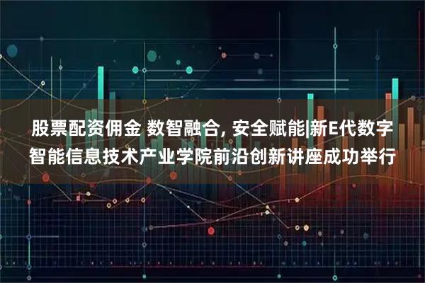 股票配资佣金 数智融合, 安全赋能|新E代数字智能信息技术产业学院前沿创新讲座成功举行