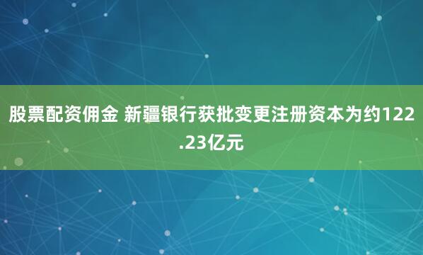 股票配资佣金 新疆银行获批变更注册资本为约122.23亿元