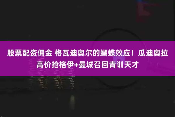 股票配资佣金 格瓦迪奥尔的蝴蝶效应！瓜迪奥拉高价抢格伊+曼城召回青训天才