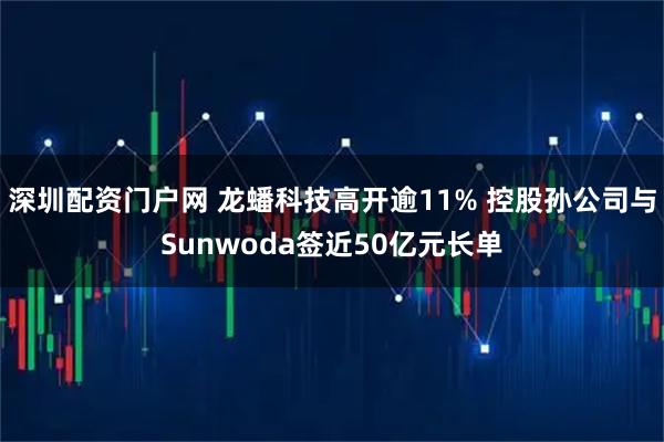 深圳配资门户网 龙蟠科技高开逾11% 控股孙公司与Sunwoda签近50亿元长单
