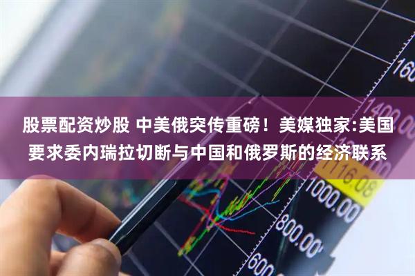 股票配资炒股 中美俄突传重磅!美媒独家:美国要求委内瑞拉切断与中国和俄罗斯的经济联系