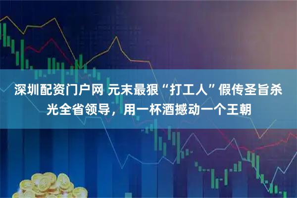 深圳配资门户网 元末最狠“打工人”假传圣旨杀光全省领导，用一杯酒撼动一个王朝