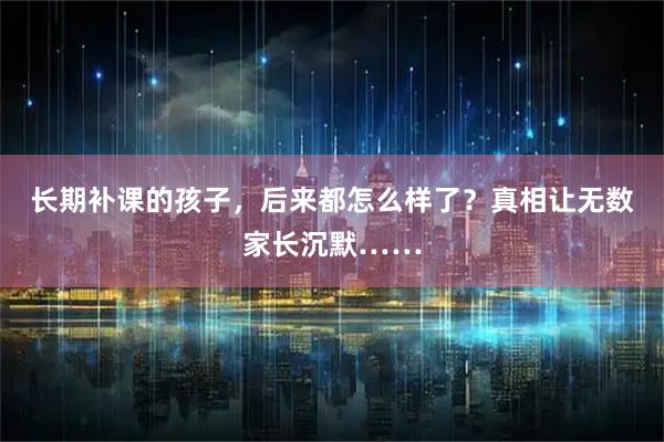 长期补课的孩子，后来都怎么样了？真相让无数家长沉默……