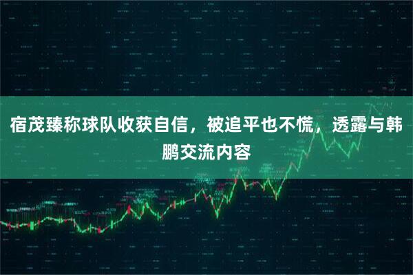 宿茂臻称球队收获自信，被追平也不慌，透露与韩鹏交流内容