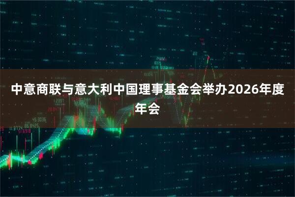 中意商联与意大利中国理事基金会举办2026年度年会