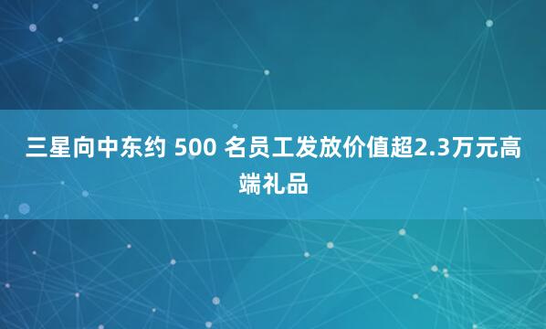 三星向中东约 500 名员工发放价值超2.3万元高端礼品