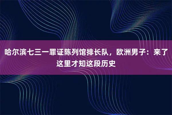 哈尔滨七三一罪证陈列馆排长队，欧洲男子：来了这里才知这段历史
