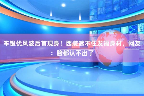 车银优风波后首现身！西装遮不住发福身材，网友：脸都认不出了