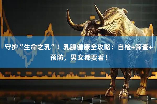 守护“生命之乳”！乳腺健康全攻略：自检+筛查+预防，男女都要看！