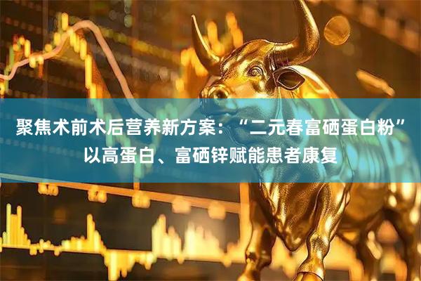 聚焦术前术后营养新方案：“二元春富硒蛋白粉”以高蛋白、富硒锌赋能患者康复