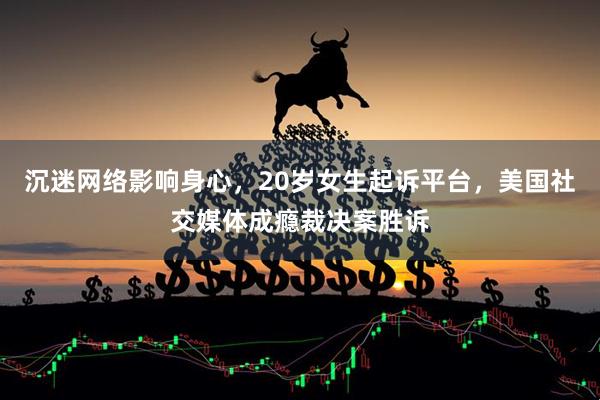 沉迷网络影响身心，20岁女生起诉平台，美国社交媒体成瘾裁决案胜诉