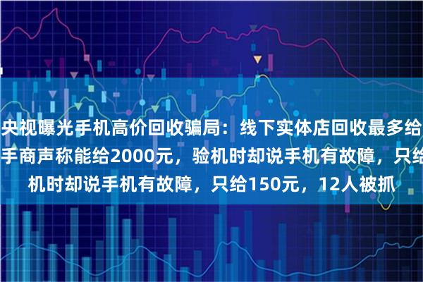 央视曝光手机高价回收骗局：线下实体店回收最多给1000元的手机，二手商声称能给2000元，验机时却说手机有故障，只给150元，12人被抓