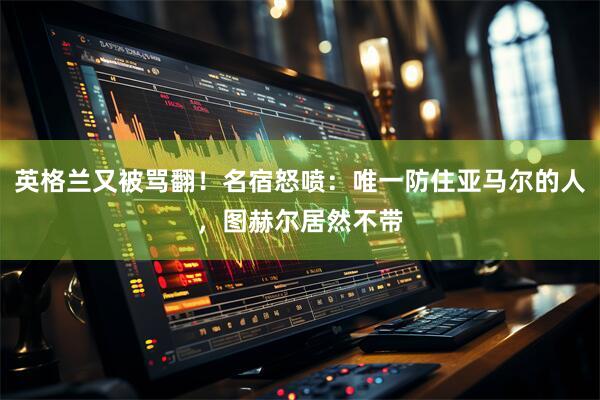 英格兰又被骂翻！名宿怒喷：唯一防住亚马尔的人，图赫尔居然不带