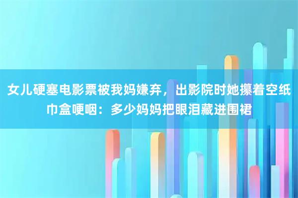 女儿硬塞电影票被我妈嫌弃，出影院时她攥着空纸巾盒哽咽：多少妈妈把眼泪藏进围裙
