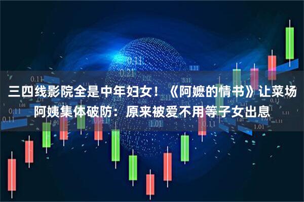 三四线影院全是中年妇女！《阿嬷的情书》让菜场阿姨集体破防：原来被爱不用等子女出息