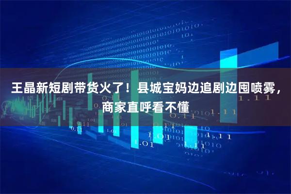 王晶新短剧带货火了！县城宝妈边追剧边囤喷雾，商家直呼看不懂