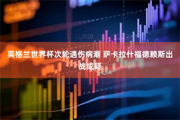 英格兰世界杯次轮遇伤病潮 萨卡拉什福德赖斯出战成疑