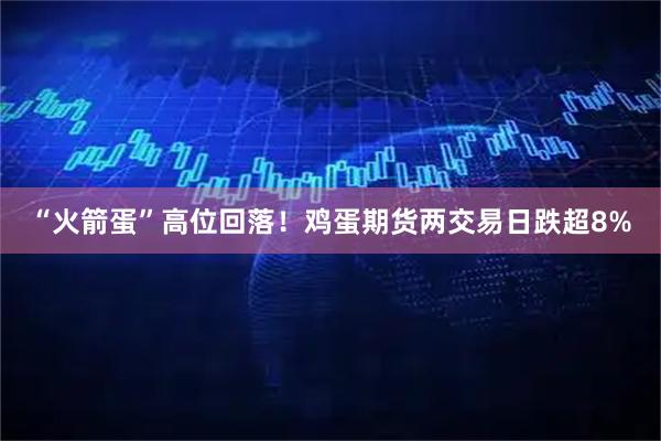 “火箭蛋”高位回落！鸡蛋期货两交易日跌超8%