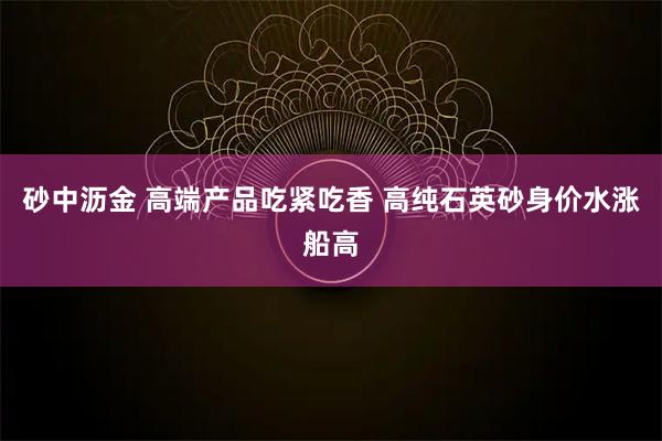 砂中沥金 高端产品吃紧吃香 高纯石英砂身价水涨船高