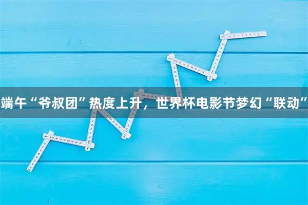 端午“爷叔团”热度上升，世界杯电影节梦幻“联动”