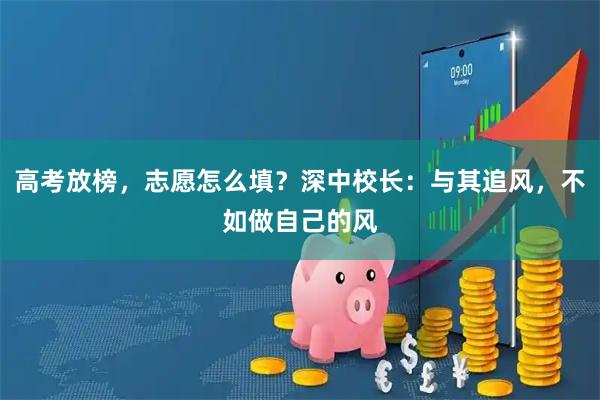 高考放榜，志愿怎么填？深中校长：与其追风，不如做自己的风