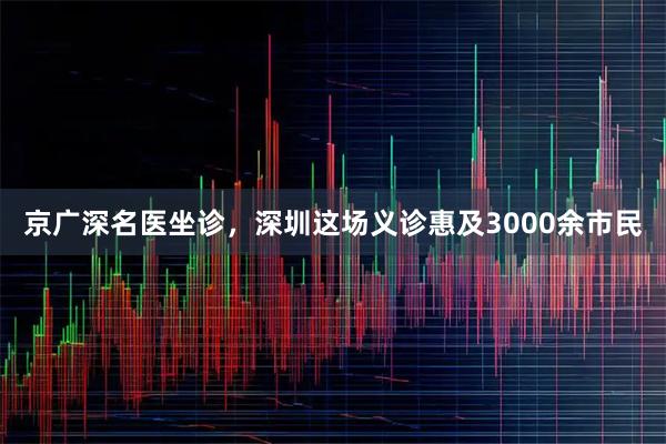 京广深名医坐诊，深圳这场义诊惠及3000余市民