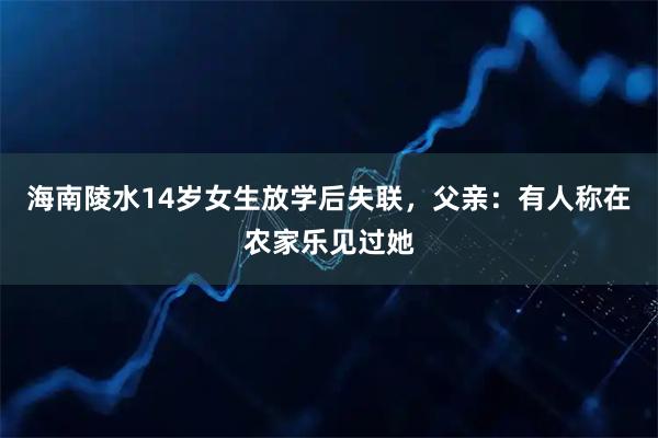 海南陵水14岁女生放学后失联，父亲：有人称在农家乐见过她