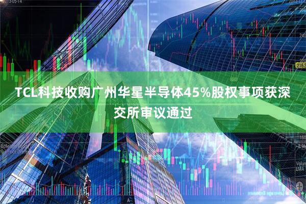 TCL科技收购广州华星半导体45%股权事项获深交所审议通过