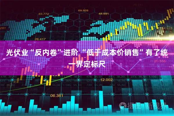 光伏业“反内卷”进阶 “低于成本价销售”有了统一界定标尺