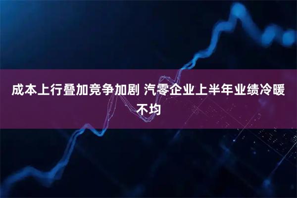 成本上行叠加竞争加剧 汽零企业上半年业绩冷暖不均