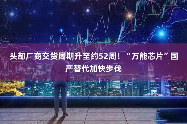 头部厂商交货周期升至约52周！“万能芯片”国产替代加快步伐