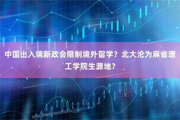 中国出入境新政会限制境外留学？北大沦为麻省理工学院生源地？