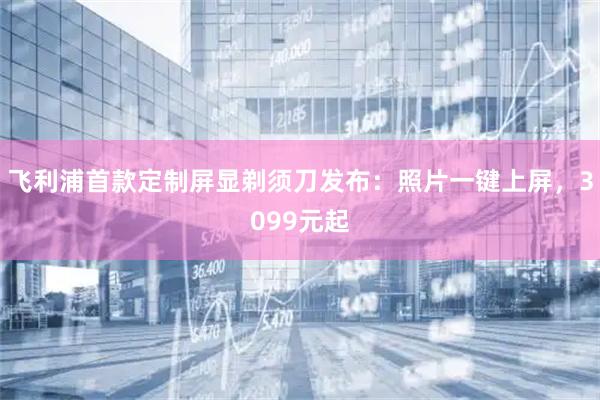 飞利浦首款定制屏显剃须刀发布：照片一键上屏，3099元起