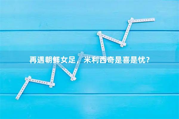 再遇朝鲜女足，米利西奇是喜是忧？