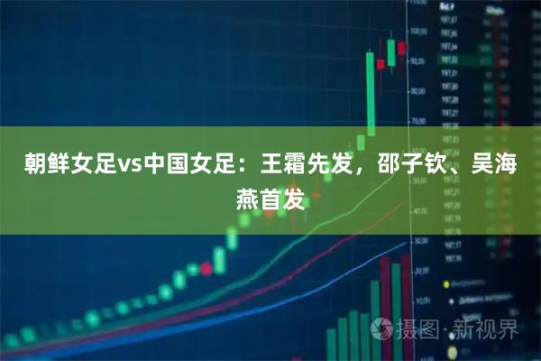 朝鲜女足vs中国女足：王霜先发，邵子钦、吴海燕首发